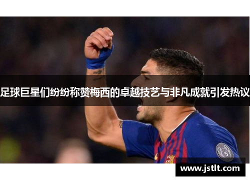 足球巨星们纷纷称赞梅西的卓越技艺与非凡成就引发热议