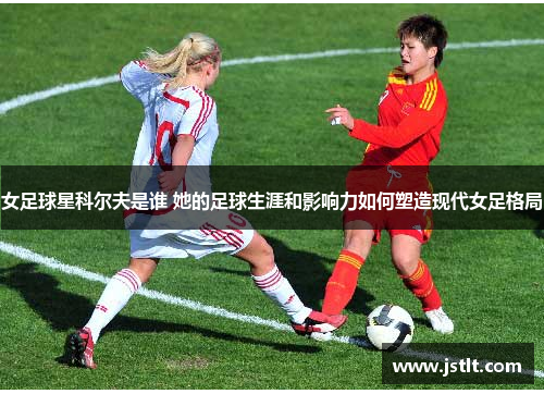 女足球星科尔夫是谁 她的足球生涯和影响力如何塑造现代女足格局