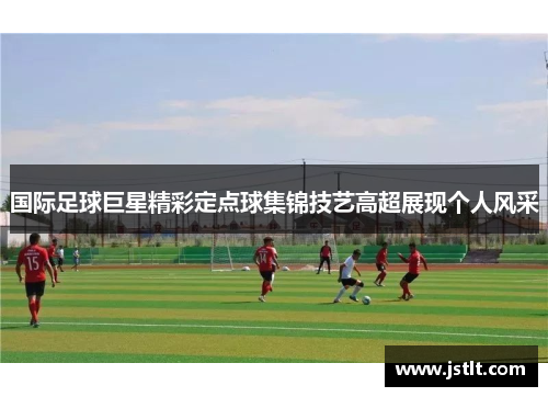 国际足球巨星精彩定点球集锦技艺高超展现个人风采