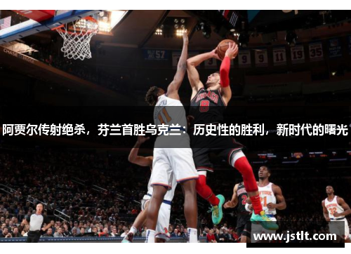 阿贾尔传射绝杀，芬兰首胜乌克兰：历史性的胜利，新时代的曙光